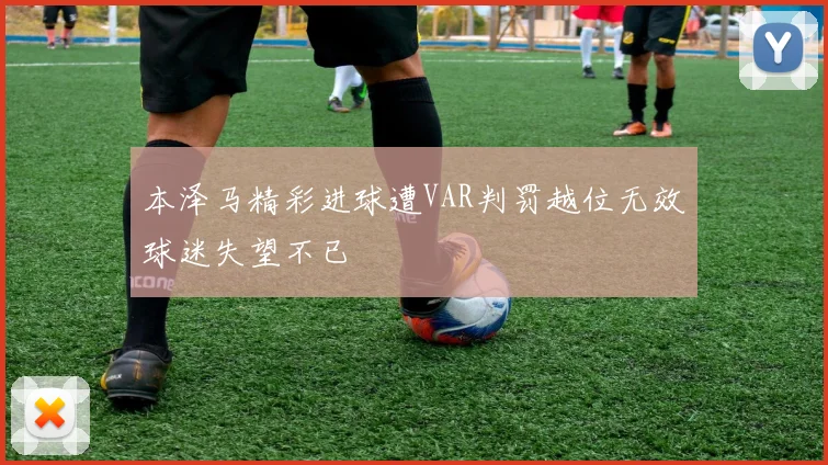 本泽马精彩进球遭VAR判罚越位无效球迷失望不已