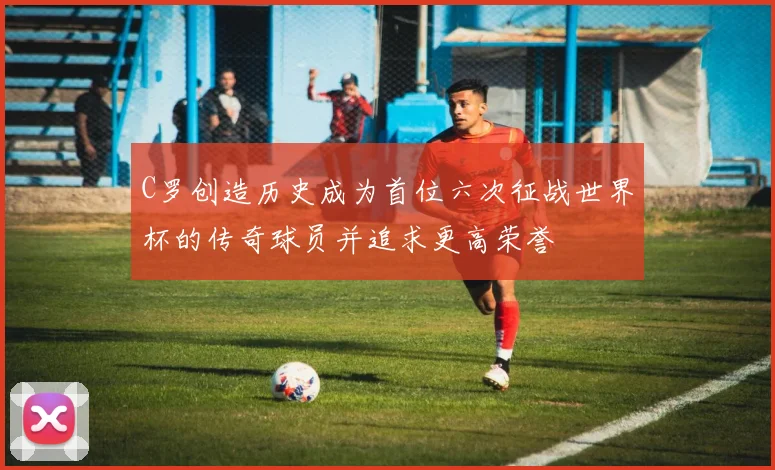C罗创造历史成为首位六次征战世界杯的传奇球员并追求更高荣誉