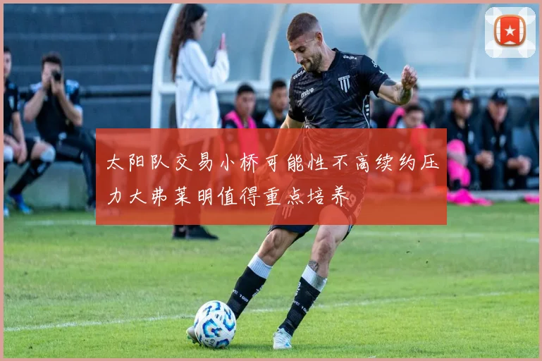 太阳队交易小桥可能性不高续约压力大弗莱明值得重点培养