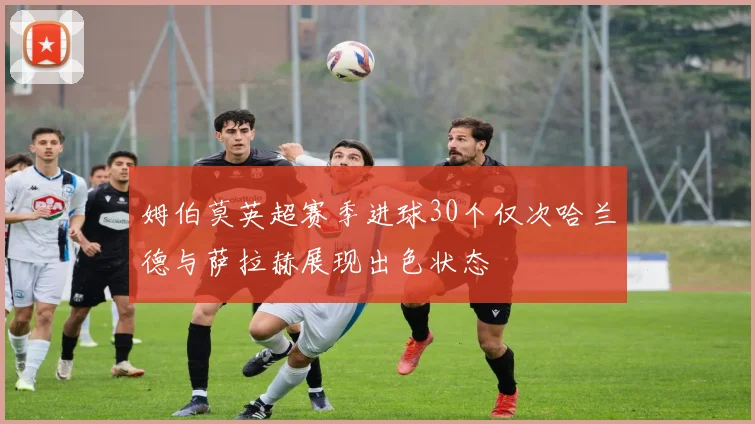 姆伯莫英超赛季进球30个仅次哈兰德与萨拉赫展现出色状态