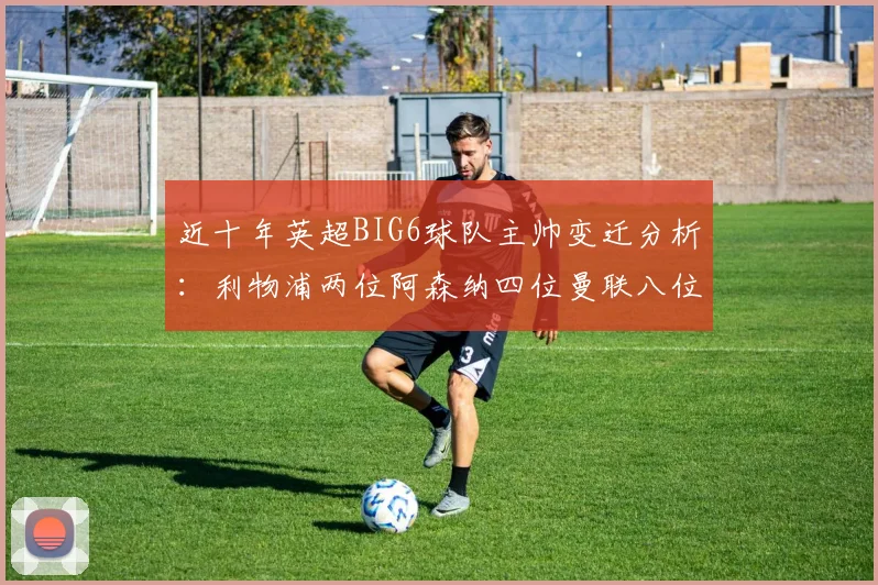 近十年英超BIG6球队主帅变迁分析：利物浦两位阿森纳四位曼联八位切尔西热刺十位