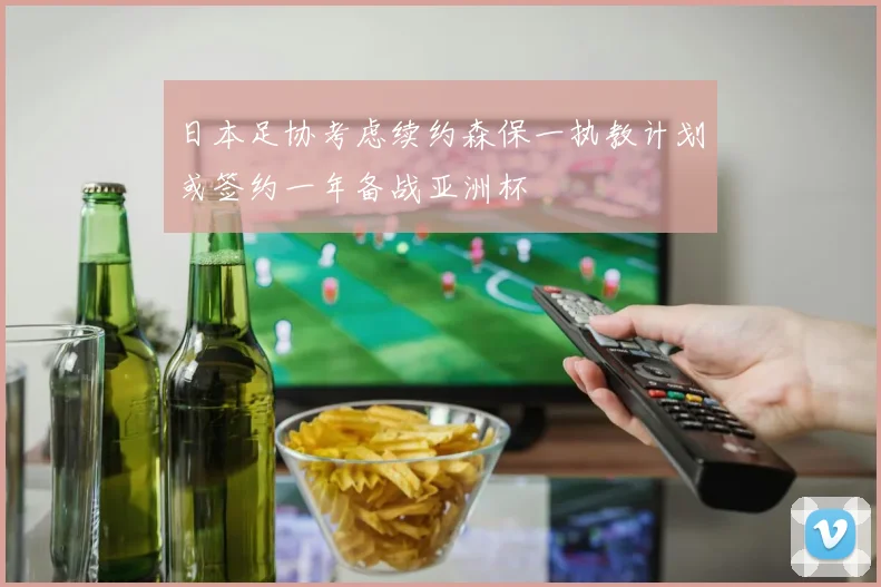 日本足协考虑续约森保一执教计划或签约一年备战亚洲杯