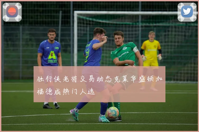 独行侠老将交易动态克莱华盛顿加福德成热门人选