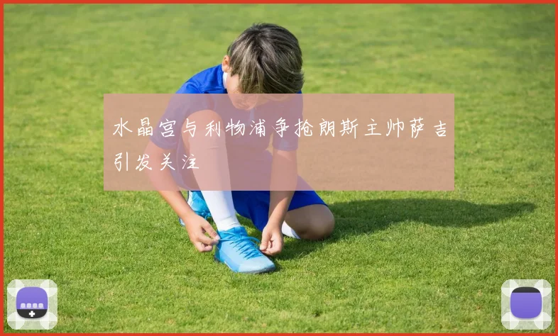 水晶宫与利物浦争抢朗斯主帅萨吉引发关注