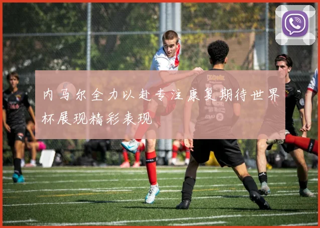 内马尔全力以赴专注康复期待世界杯展现精彩表现