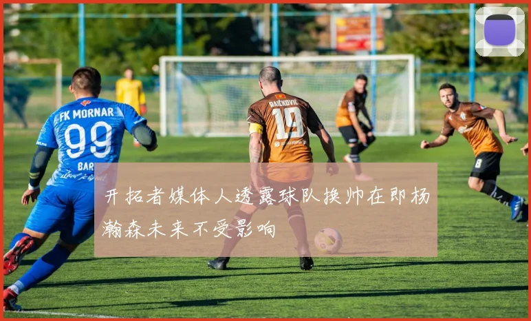 开拓者媒体人透露球队换帅在即杨瀚森未来不受影响