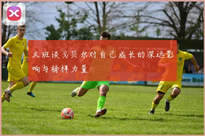 文班谈戈贝尔对自己成长的深远影响与榜样力量
