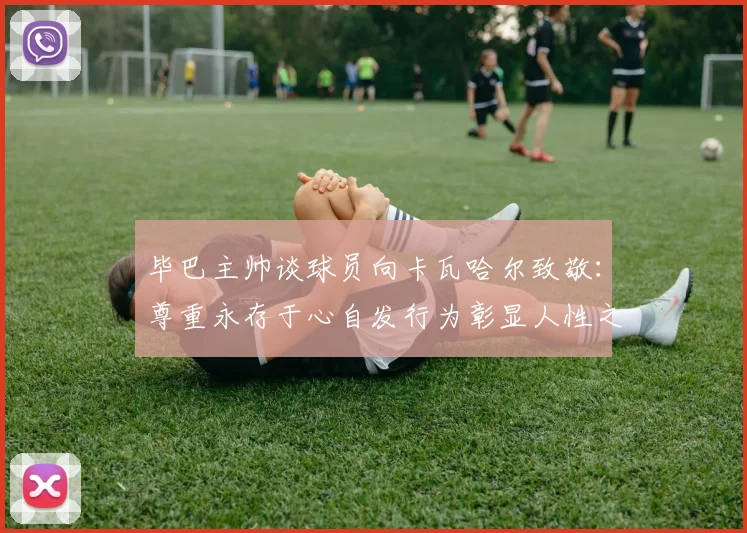 毕巴主帅谈球员向卡瓦哈尔致敬：尊重永存于心自发行为彰显人性之美