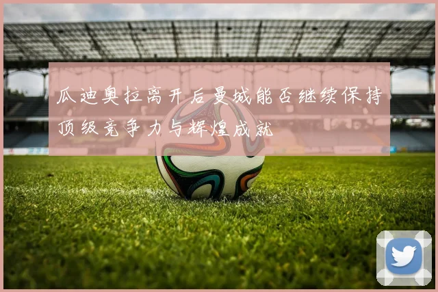 瓜迪奥拉离开后曼城能否继续保持顶级竞争力与辉煌成就