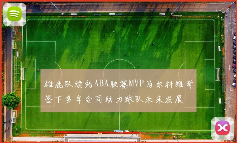 雄鹿队续约ABA联赛MVP马尔科维奇签下多年合同助力球队未来发展